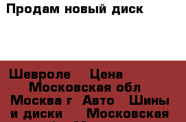 Продам новый диск Chevrolet Шевроле. › Цена ­ 1 000 - Московская обл., Москва г. Авто » Шины и диски   . Московская обл.,Москва г.